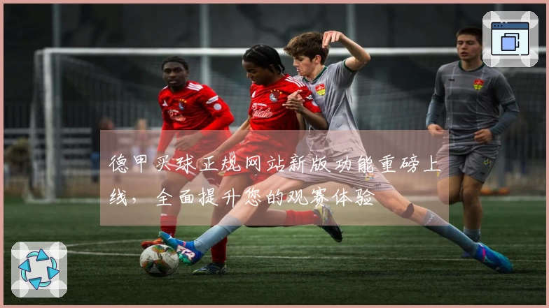 德甲买球正规网站新版功能重磅上线，全面提升您的观赛体验