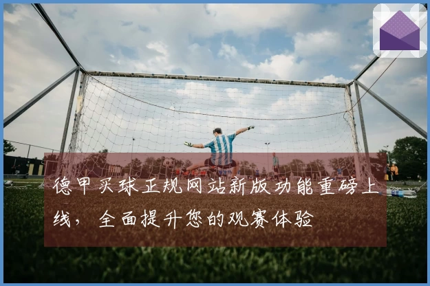德甲买球正规网站新版功能重磅上线，全面提升您的观赛体验