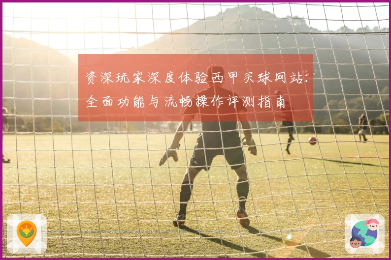 资深玩家深度体验西甲买球网站：全面功能与流畅操作评测指南