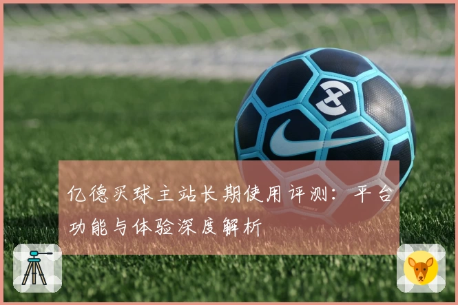 亿德买球主站长期使用评测：平台功能与体验深度解析